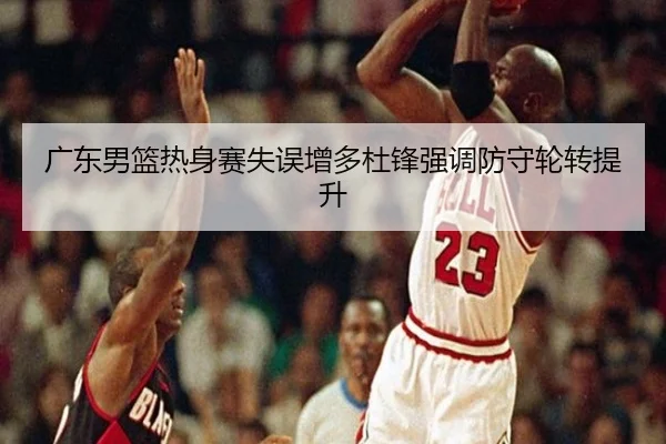 广东男篮热身赛失误增多杜锋强调防守轮转提升