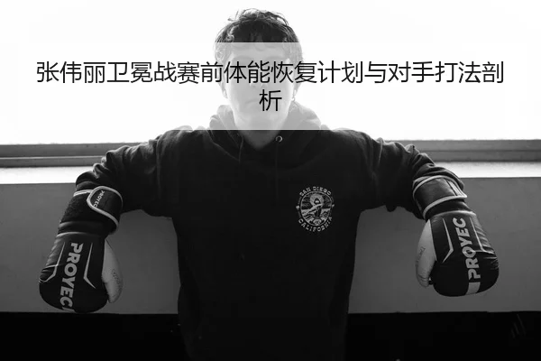 张伟丽卫冕战赛前体能恢复计划与对手打法剖析